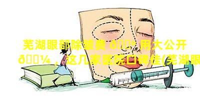 芜湖眼部除皱费 🌺 用大公开 🐼 ，这几家医院口碑佳(芜湖眼部除皱费用大公开,这几家医院口碑佳)